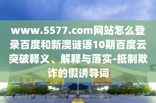 www.5577.com网站怎么登录百度和新澳谜语10期百度云突破释义、解释与落实-抵制欺诈的假诱导词