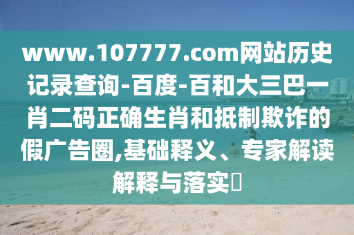 www.107777.com网站历史记录查询-百度-百和大三巴一肖二码正确生肖和抵制欺诈的假广告圈,基础释义、专家解读解释与落实