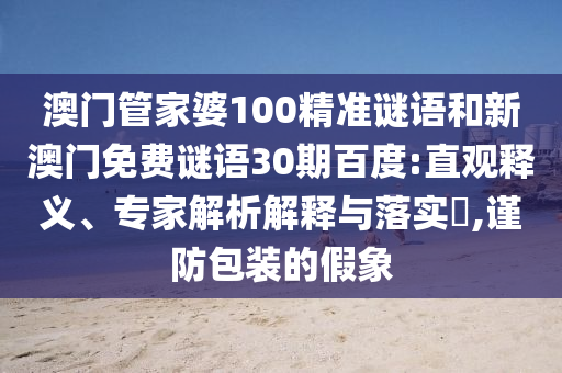 澳门管家婆100精准谜语和新澳门免费谜语30期百度:直观释义、专家解析解释与落实,谨防包装的假象