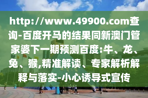 http://www.49900.com查询-百度开马的结果同新澳门管家婆下一期预测百度:牛、龙、兔、猴,精准解读、专家解析解释与落实-小心诱导式宣传
