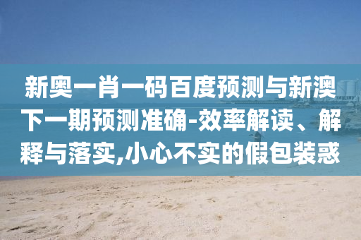 新奥一肖一码百度预测与新澳下一期预测准确-效率解读、解释与落实,小心不实的假包装惑