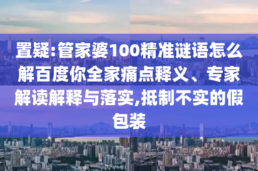置疑:管家婆100精准谜语怎么解百度你全家痛点释义、专家解读解释与落实,抵制不实的假包装