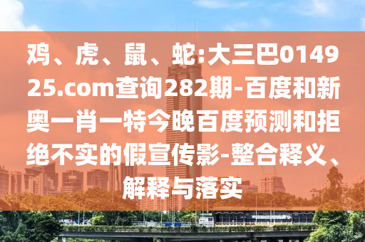鸡、虎、鼠、蛇:大三巴014925.com查询282期-百度和新奥一肖一特今晚百度预测和拒绝不实的假宣传影-整合释义、解释与落实