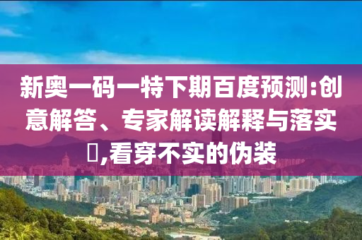新奥一码一特下期百度预测:创意解答、专家解读解释与落实,看穿不实的伪装