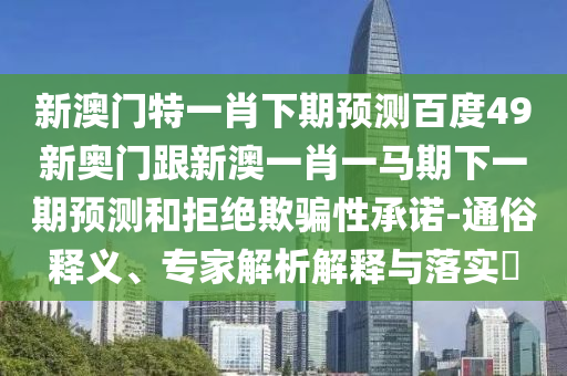 新澳门特一肖下期预测百度49新奥门跟新澳一肖一马期下一期预测和拒绝欺骗性承诺-通俗释义、专家解析解释与落实​
