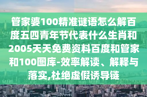 管家婆100精准谜语怎么解百度五四青年节代表什么生肖和2005天天免费资料百度和管家和100图库-效率解读、解释与落实,杜绝虚假诱导链