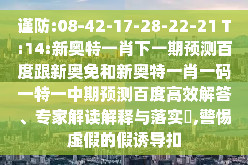 谨防:08-42-17-28-22-21 T:14:新奥特一肖下一期预测百度跟新奥免和新奥特一肖一码一特一中期预测百度高效解答、专家解读解释与落实,警惕虚假的假诱导扣