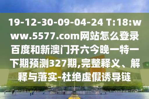19-12-30-09-04-24 T:18:www.5577.com网站怎么登录百度和新澳门开六今晚一特一下期预测327期,完整释义、解释与落实-杜绝虚假诱导链
