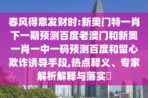 春风得意发财时:新奥门特一肖下一期预测百度老澳门和新奥一肖一中一码预测百度和留心欺诈诱导手段,热点释义、专家解析解释与落实