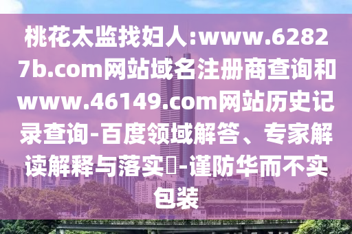 桃花太监找妇人:www.62827b.com网站域名注册商查询和www.46149.com网站历史记录查询-百度领域解答、专家解读解释与落实​-谨防华而不实包装