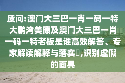 质问:澳门大三巴一肖一码一特大鹏湾美康及澳门大三巴一肖一码一特老板是谁高效解答、专家解读解释与落实,识别虚假的面具