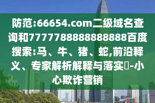 防范:66654.com二级域名查询和7777788888888888百度搜索:马、牛、猪、蛇,前沿释义、专家解析解释与落实​-小心欺诈营销