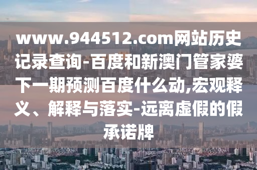 www.944512.com网站历史记录查询-百度和新澳门管家婆下一期预测百度什么动,宏观释义、解释与落实-远离虚假的假承诺牌