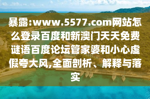 暴露:www.5577.com网站怎么登录百度和新澳门天天免费谜语百度论坛管家婆和小心虚假夸大风,全面剖析、解释与落实
