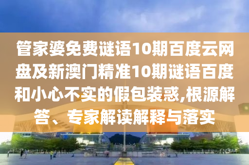 管家婆免费谜语10期百度云网盘及新澳门精准10期谜语百度和小心不实的假包装惑,根源解答、专家解读解释与落实
