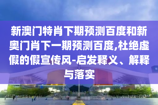 新澳门特肖下期预测百度和新奥门肖下一期预测百度,杜绝虚假的假宣传风-启发释义、解释与落实