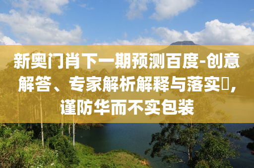 新奥门肖下一期预测百度-创意解答、专家解析解释与落实,谨防华而不实包装
