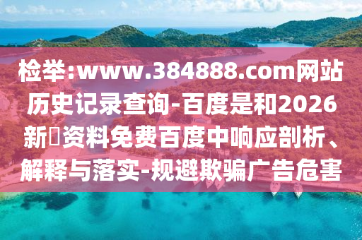 检举:www.384888.com网站历史记录查询-百度是和2026新奧资料免费百度中响应剖析、解释与落实-规避欺骗广告危害